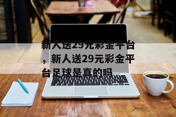 新人送29元彩金平台，新人送29元彩金平台足球是真的吗