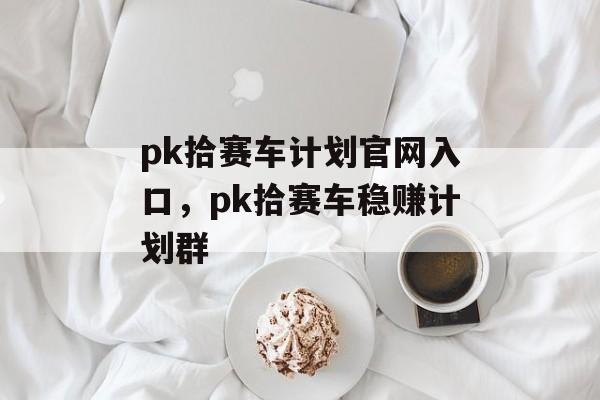 pk拾赛车计划官网入口，pk拾赛车稳赚计划群