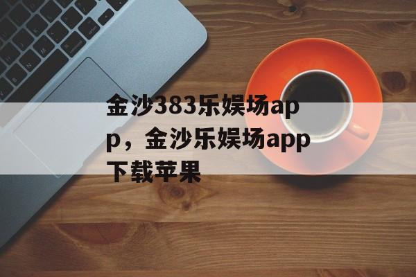 金沙383乐娱场app，金沙乐娱场app下载苹果