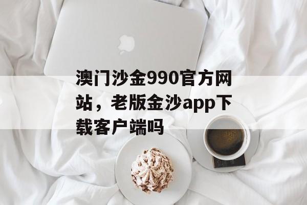 澳门沙金990官方网站，老版金沙app下载客户端吗